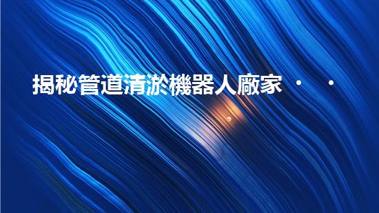 揭秘管道清淤機器人廠家，誰是行業(yè)翹楚？
